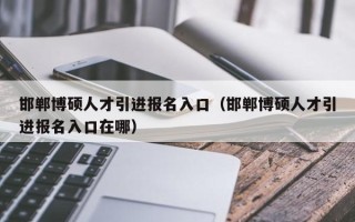 邯郸博硕人才引进报名入口（邯郸博硕人才引进报名入口在哪）