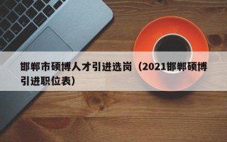 邯郸市硕博人才引进选岗（2021邯郸硕博引进职位表）