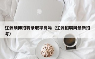 辽源硕博招聘录取率高吗（辽源招聘网最新招考）