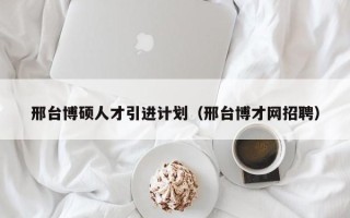 邢台博硕人才引进计划（邢台博才网招聘）