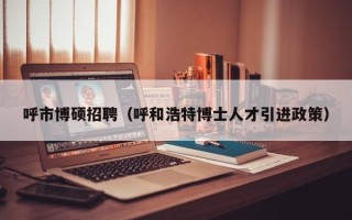 呼市博硕招聘（呼和浩特博士人才引进政策）