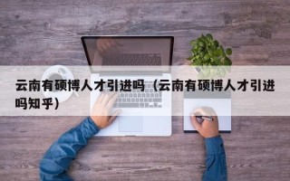 云南有硕博人才引进吗（云南有硕博人才引进吗知乎）