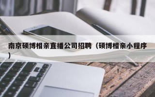 南京硕博相亲直播公司招聘（硕博相亲小程序）