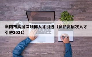 襄阳市高层次硕博人才引进（襄阳高层次人才引进2021）