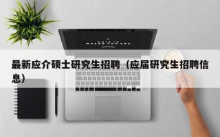 最新应介硕士研究生招聘（应届研究生招聘信息）