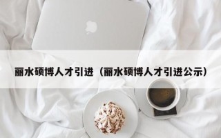 丽水硕博人才引进（丽水硕博人才引进公示）