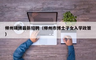 柳州硕博最新招聘（柳州市博士子女入学政策）