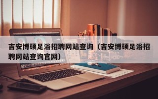 吉安博硕足浴招聘网站查询（吉安博硕足浴招聘网站查询官网）