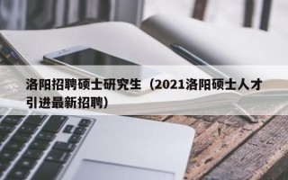 洛阳招聘硕士研究生（2021洛阳硕士人才引进最新招聘）