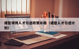 诸暨硕博人才引进政策补助（诸暨人才引进计划）