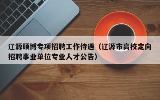 辽源硕博专项招聘工作待遇（辽源市高校定向招聘事业单位专业人才公告）