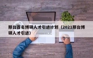 邢台百名博硕人才引进计划（2021邢台博硕人才引进）