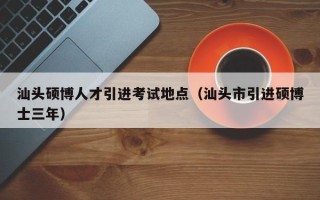 汕头硕博人才引进考试地点（汕头市引进硕博士三年）