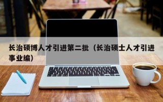 长治硕博人才引进第二批（长治硕士人才引进事业编）