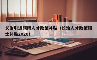 长治引进硕博人才政策补贴（长治人才政策硕士补贴2020）