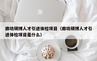 廊坊硕博人才引进体检项目（廊坊硕博人才引进体检项目是什么）