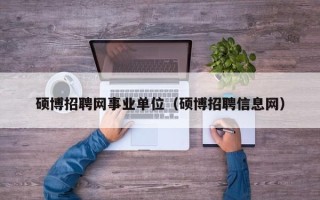 硕博招聘网事业单位（硕博招聘信息网）