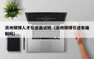 滨州硕博人才引进面试班（滨州硕博引进有编制吗）