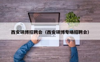 西安硕博招聘会（西安硕博专场招聘会）