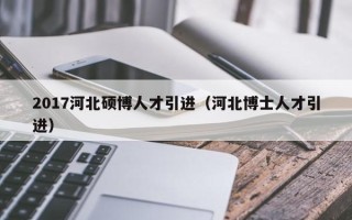 2017河北硕博人才引进（河北博士人才引进）
