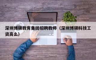 深圳博硕教育集团招聘教师（深圳博硕科技工资高么）