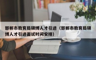 邯郸市教育局硕博人才引进（邯郸市教育局硕博人才引进面试时间安排）