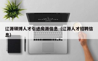辽源硕博人才引进房源信息（辽源人才招聘信息）