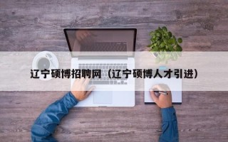 辽宁硕博招聘网（辽宁硕博人才引进）