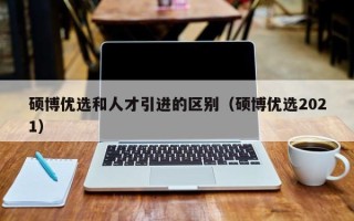 硕博优选和人才引进的区别（硕博优选2021）