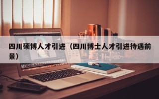四川硕博人才引进（四川博士人才引进待遇前景）