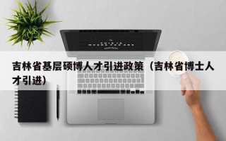 吉林省基层硕博人才引进政策（吉林省博士人才引进）