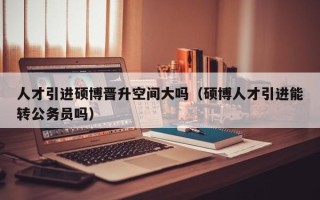 人才引进硕博晋升空间大吗（硕博人才引进能转公务员吗）
