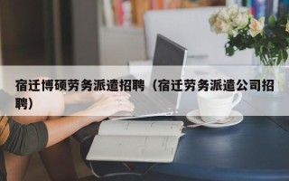 宿迁博硕劳务派遣招聘（宿迁劳务派遣公司招聘）