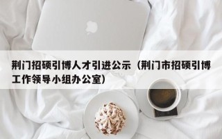 荆门招硕引博人才引进公示（荆门市招硕引博工作领导小组办公室）