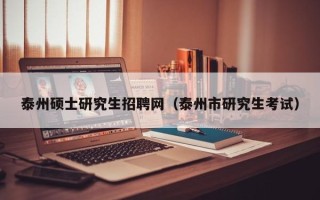 泰州硕士研究生招聘网（泰州市研究生考试）