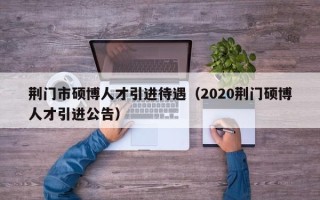 荆门市硕博人才引进待遇（2020荆门硕博人才引进公告）