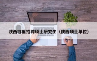 陕西哪里招聘硕士研究生（陕西硕士单位）