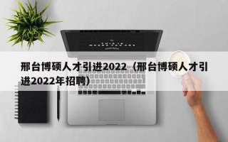 邢台博硕人才引进2022（邢台博硕人才引进2022年招聘）