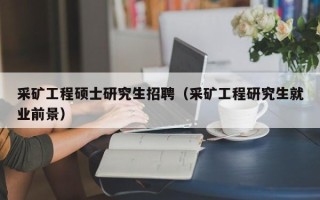 采矿工程硕士研究生招聘（采矿工程研究生就业前景）