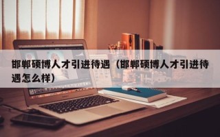 邯郸硕博人才引进待遇（邯郸硕博人才引进待遇怎么样）