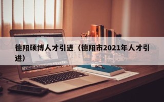 德阳硕博人才引进（德阳市2021年人才引进）