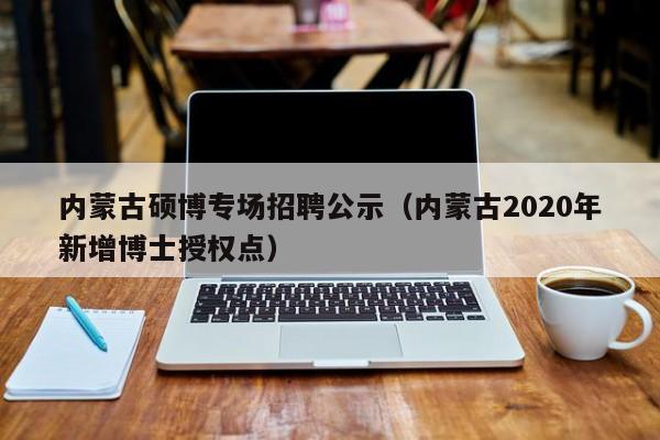内蒙古硕博专场招聘公示（内蒙古2020年新增博士授权点）-第1张图片-硕博招聘网