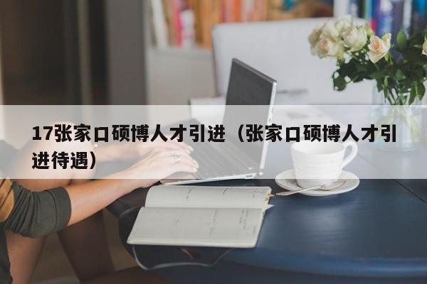 17张家口硕博人才引进（张家口硕博人才引进待遇）-第1张图片-硕博招聘网