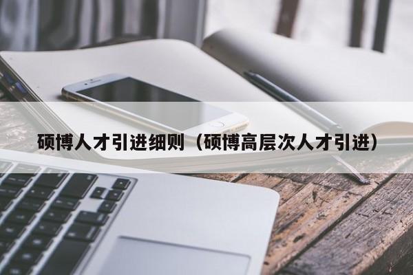 硕博人才引进细则（硕博高层次人才引进）-第1张图片-硕博招聘网