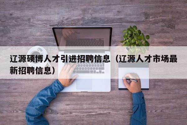 辽源硕博人才引进招聘信息（辽源人才市场最新招聘信息）-第1张图片-硕博招聘网