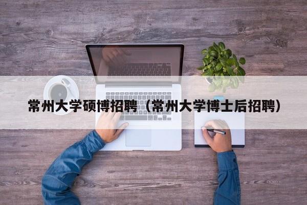 常州大学硕博招聘（常州大学博士后招聘）-第1张图片-硕博招聘网