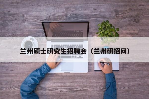 兰州硕士研究生招聘会（兰州研招网）-第1张图片-硕博招聘网