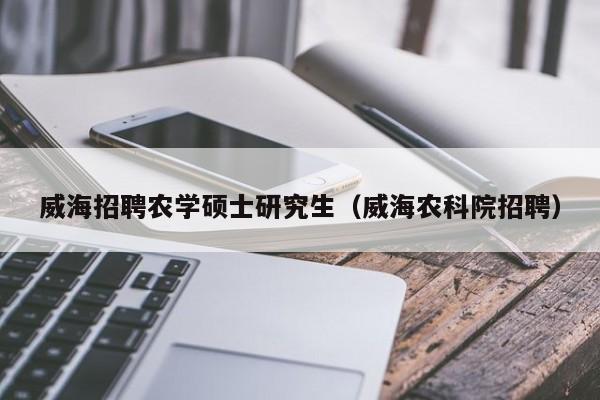 威海招聘农学硕士研究生（威海农科院招聘）-第1张图片-硕博招聘网