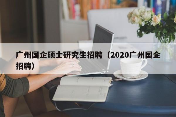 广州国企硕士研究生招聘（2020广州国企招聘）-第1张图片-硕博招聘网
