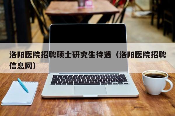 洛阳医院招聘硕士研究生待遇（洛阳医院招聘信息网）-第1张图片-硕博招聘网